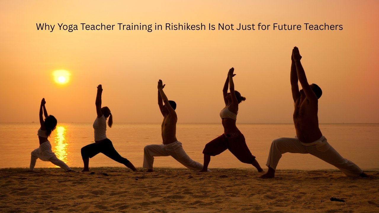 Why Yoga Teacher Training in Rishikesh Is Not Just for Future Teachers